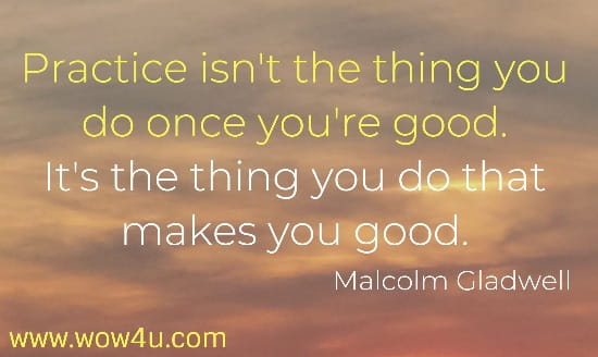  Practice isn't the thing you do once you're good. 
It's the thing you do that makes you good.
  Malcolm Gladwell