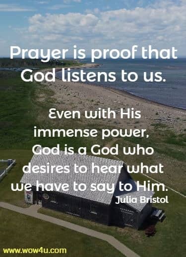 Prayer is proof that God listens to us. Even with His immense power, 
God is a God who desires to hear what we have to say to Him.  Julia Bristol