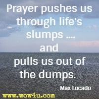 Prayer pushes us through life's slumps ....and pulls us out of the dumps.  Max Lucado