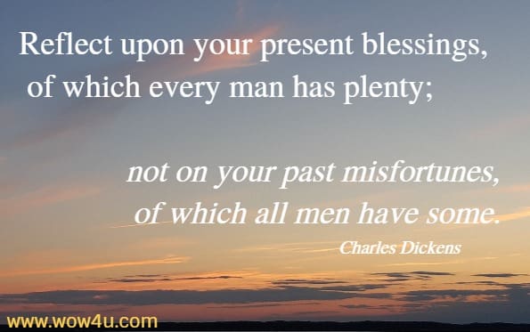 Reflect upon your present blessings, of which every man has plenty; not on your past misfortunes, of which all men have some.
 Charles Dickens