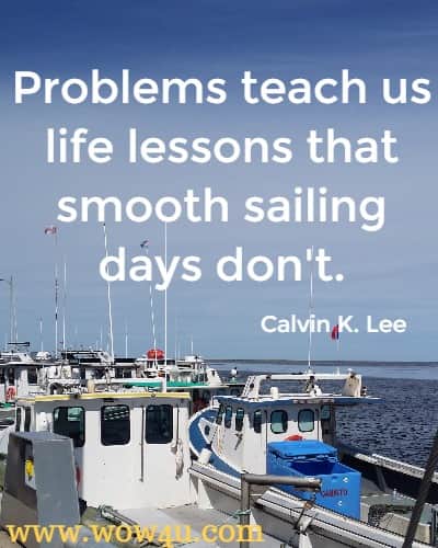 Problems teach us life lessons that smooth sailing days don't.
  Calvin K. Lee