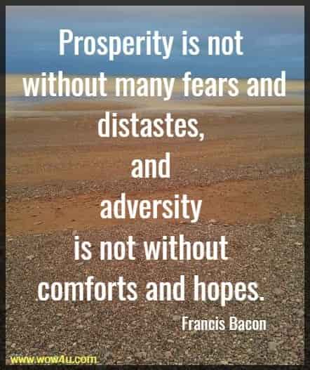 Prosperity is not without many fears and distastes, and adversity 
is not without comforts and hopes. Francis Bacon