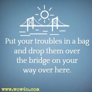 Put your troubles in a bag and drop them over the bridge on your way over here. 