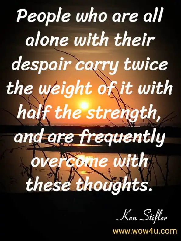 People who are all alone with their despair carry twice the weight of it with half the strength, and are frequently overcome with these thoughts.Ken Stifler Suicide, Despair, and Soul Recovery: Finding the Light of God