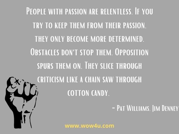 People with passion are relentless. If you try to keep them from their passion, they only become more determined. Obstacles don't stop them. Opposition spurs them on. They slice through criticism like a chain saw through cotton candy.  Pat Williams, ‎Jim Denney, Your Formula for Success: Finding the Place Where Your ...