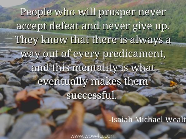 People who will prosper never accept defeat and never give up. They know that there is always a way out of every predicament, and this mentality is what eventually makes them successful.  