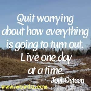 Quit worrying about how everything is going to turn out. Live one day at a time. 
Joel Osteen 
