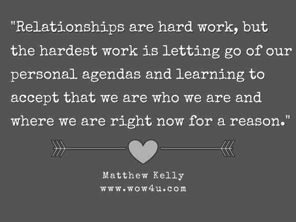 Relationships are hard work, but the hardest work is letting go of our personal agendas and learning to accept that we are who we are and where we are right now for a reason. Matthew Kelly, The Seven Levels of Intimacy