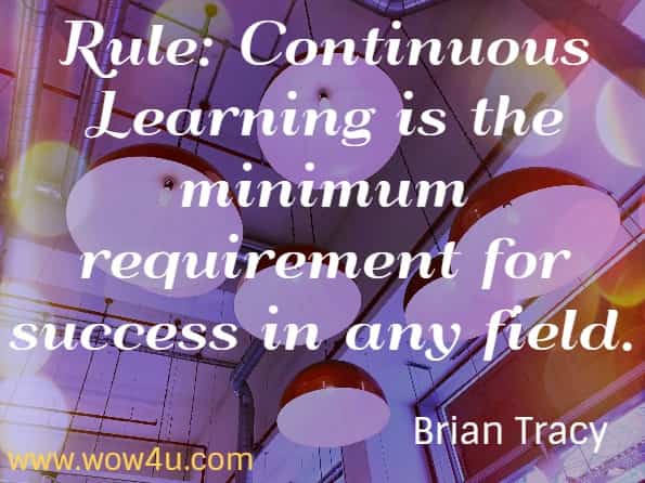 Rule: Continuous Learning is the minimum requirement for success in any field. Brian Tracy.  Eat that Frog!
