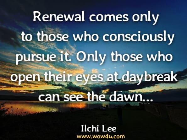 Renewal comes only to those who consciously pursue it. Only those who open their eyes at daybreak can see the dawn. When dawn comes, it remains as dark as night for you unless you open your eyes.Ilchi Lee. I've Decided to Live.120 Years: The Ancient Secret to Longevity, Vitality ...