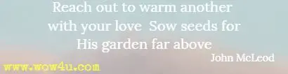 Reach out to warm another with your love Sow seeds for His garden far above John McLeod