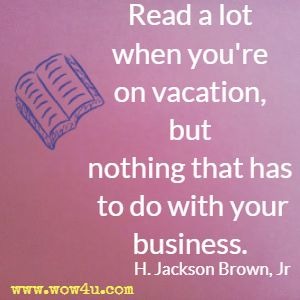 Read a lot when you're on vacation, but nothing that has to do with your business.  H. Jackson Brown, Jr 