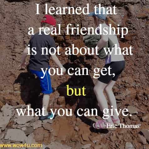 I learned that a real friendship is not about what you can get, 
but what you can give. Eric Thomas 