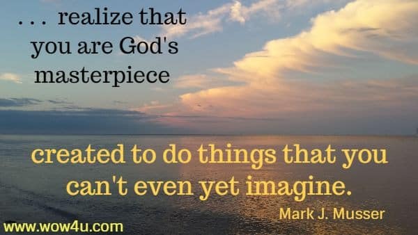 . . .  realize that you are God's masterpiece 
created to do things that you can't even yet imagine. Mark J. Musser