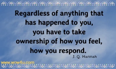 Regardless of anything that has happened to you, you have to take
 ownership of how you feel, how you respond.  J. Q. Hannah