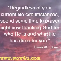 Regardless of your current life circumstances, spend some time in prayer right now thanking God for who He is and what He has done for you. Erwin W. Lutzer