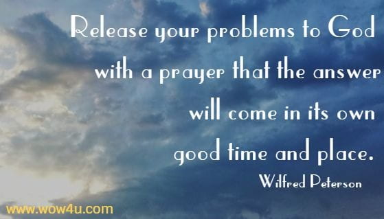 Release
 your problems to God with a prayer that the answer will 
come in its own good time and place. Wilfred Peterson 