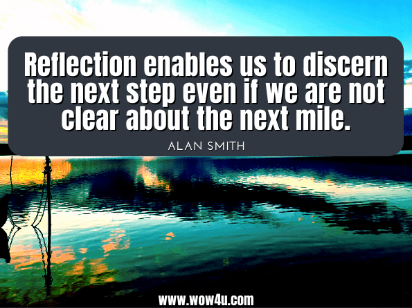 Reflection enables us to discern the next step even if we are not clear about the next mile. Alan Smith, ‎Peter Shaw, The Reflective Leader: Standing Still to Move Forward
