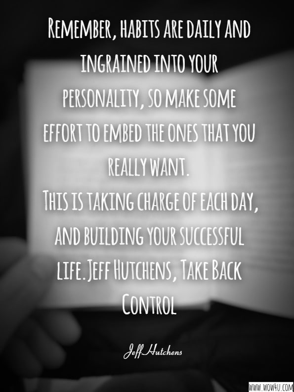 Remember, habits are daily and ingrained into your personality, so make some effort to embed the ones that you really want. This is taking charge of each day, and building your successful life.Jeff Hutchens, Take Back Control