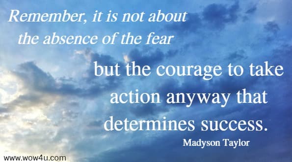 Remember, it is not about the absence of the fear 
but the courage to take action anyway that determines success. Madyson Taylor