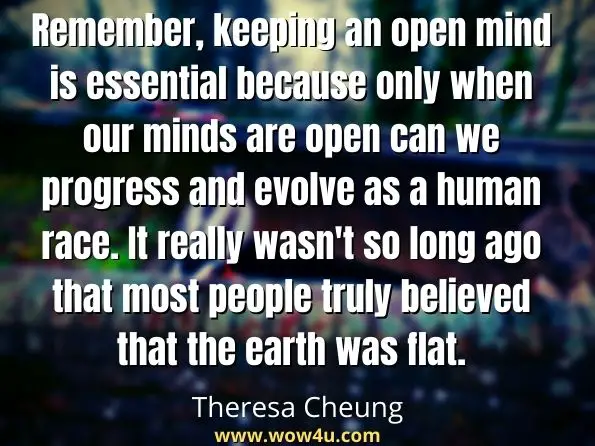 Remember, keeping an open mind is essential because only when our minds are open can we progress and evolve as a human race. It really wasn't so long ago that most people truly believed that the earth was flat. Theresa Cheung, The Afterlife is Real