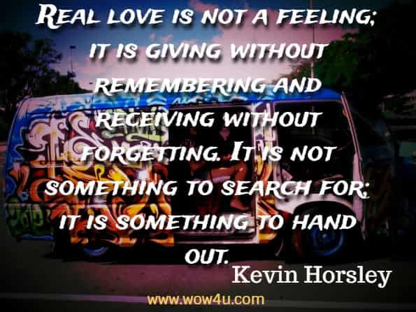  Real love is not a feeling; it is giving without remembering and receiving without forgetting. It is not something to search for; it is something to hand out. Kevin Horsley, The Happy Mind