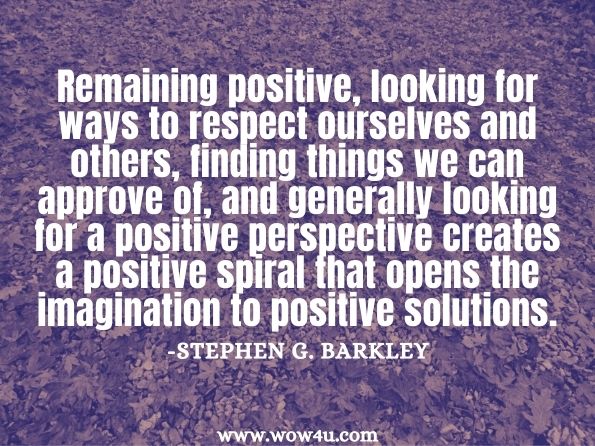 Remaining positive, looking for ways to respect ourselves and others, finding things we can approve of, and generally looking for a positive perspective creates a positive spiral that opens the imagination to positive solutions. Stephen G. Barkley, Quality Teaching in a Culture of Coaching