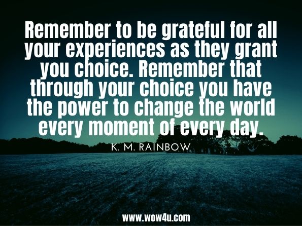Remember to be grateful for all your experiences as they grant you choice. Remember that through your choice you have the power to change the world every moment of every day.K. M. Rainbow. A Dragon Whisperer's Guide to Love