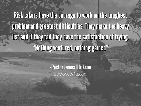 Risk takers have the courage to work on the toughest problem and greatest difficulties. They make the heavy list and if they fail they have the satisfaction of trying. “Nothing ventured, nothing gained” 