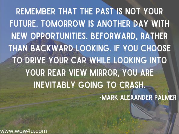 Remember that the past is not your future. Tomorrow is another day with new opportunities. Beforward, rather than backward looking. If you choose to drive your car while looking into your rear view mirror, you are inevitably going to crash.