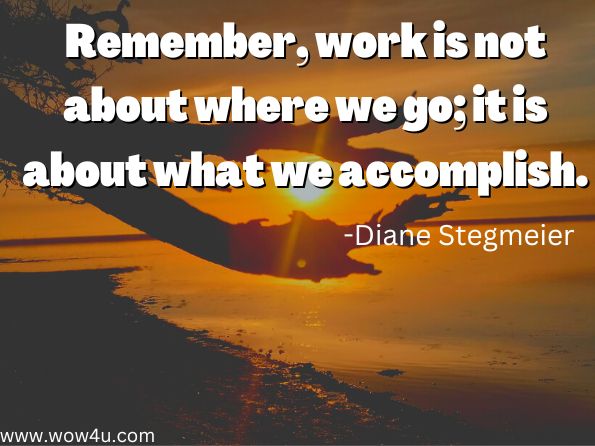 Remember, work is not about where we go; it is about what we accomplish.