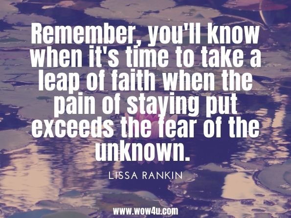 Remember, you'll know when it's time to take a leap of faith when the pain of staying put exceeds the fear of the unknown. Lissa Rankin, Mind Over Medicine: Scientific Proof That You Can Heal Yourself 