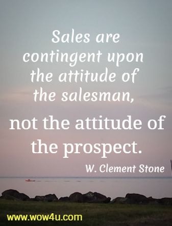 Sales are contingent upon the attitude of the salesman, 
not the attitude of the prospect. W. Clement Stone