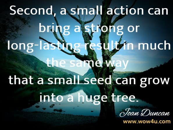 Second, a small action can bring a strong or long-lasting result in much the same way that a small seed can grow into a huge tree.Joan Duncan Oliver, Good Karma