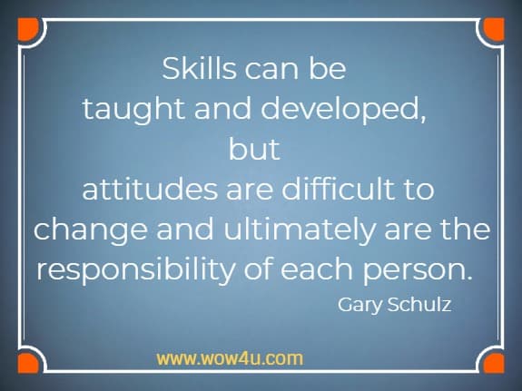 Skills can be taught and developed, but attitudes are difficult to
 change and ultimately are the responsibility of each person. 
 Gary Schulz