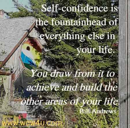 Self-confidence is the fountainhead of everything else in your life. 
You draw from it to achieve and build the other areas of your life. 
  Bill Andrews