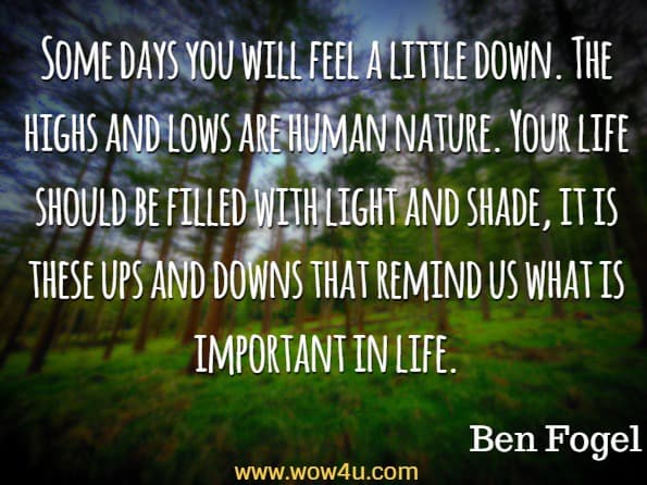 Some days you will feel a little down. The highs and lows are human nature. Your life should be filled with light and shade, it is these ups and downs that remind us what is important in life. Ben Fogel