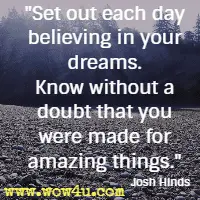 Set out each day believing in your dreams. Know without a doubt that you were made for amazing things. Josh Hinds