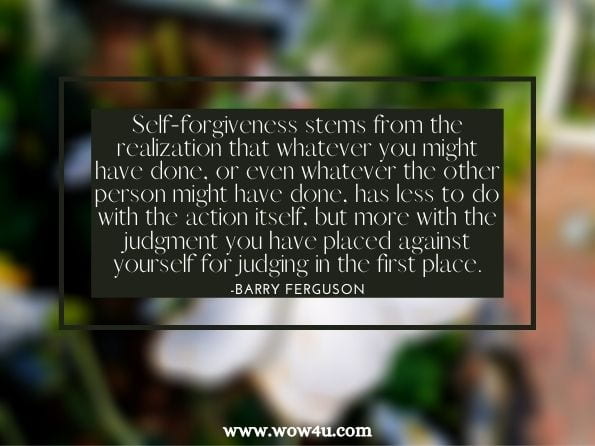 Self-forgiveness stems from the realization that whatever you might have done, or even whatever the other person might have done, has less to do with the action itself, but more with the judgment you have placed against yourself for judging in the first place.Barry Ferguson. Collision Course: How to Harness the Power of Love to Heal Your Broken Life 