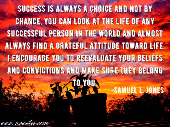 Success is always a choice and not by chance. You can look at the life of any successful person in the world and almost always find a grateful attitude toward life. I encourage you to reevaluate your beliefs and convictions and make sure they belong to you. 