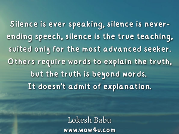 Silence is ever speaking, silence is never-ending speech, silence is the true teaching, suited only for the most advanced seeker. Others require words to explain the truth, but the truth is beyond words. It doesn't admit of explanation. Lokesh Babu , The True Self - Unlock the Chaos in You 