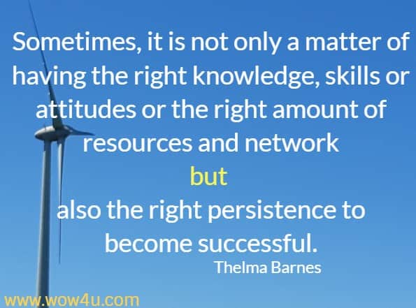 Sometimes, it is not only a matter of having the right knowledge, skills or attitudes or the right amount of resources and network but also the right persistence to become successful. 
Thelma Barnes