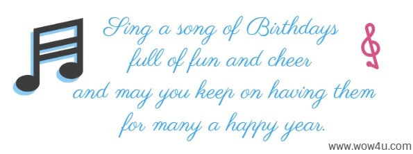 Sing a song of Birthdays full of fun and cheer and may you keep 
on having them for many a happy year.