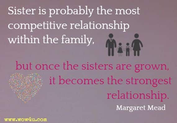 Sister is probably the most competitive relationship within the family, but once the sisters are grown, it becomes the strongest relationship. Margaret Mead
