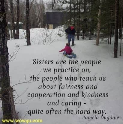 Sisters are the people we practice on, the people who teach us about fairness and cooperation and kindness and caring - quite often the hard way. Pamela Dugdale