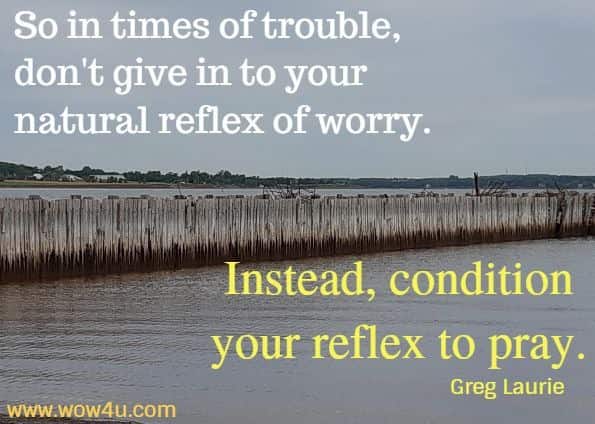 So in times of trouble, don't give in to your natural reflex of worry. Instead, condition your reflex to pray.
 Greg Laurie