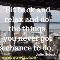 Sit back and relax and do the things you never got a chance to do. Julie Hebert
