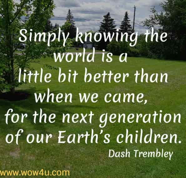 Simply knowing the world is a little bit better than when we came, for the next generation of our Earthï¿½s children.
Dash Trembley