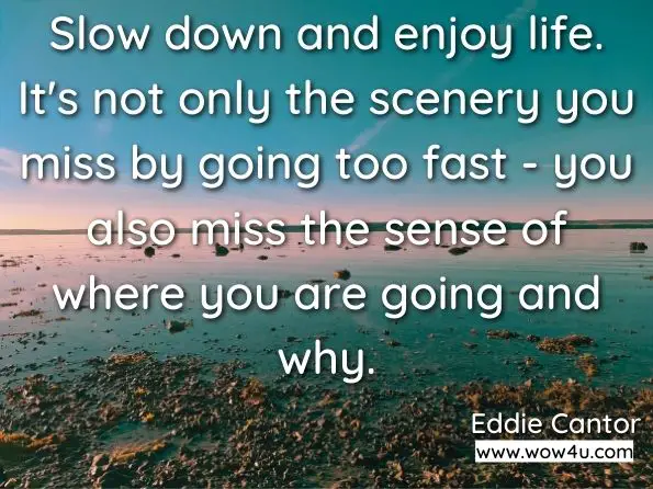 Slow down and enjoy life. It's not only the scenery you miss by going too fast - you also miss the sense of where you are going and why. Eddie Cantor
