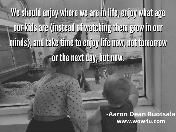 We should enjoy where we are in life, enjoy what age our kids are (instead of watching them grow in our minds), and take time to enjoy life now, not tomorrow or the next day, but now.	
Aaron Dean Ruotsala, Cole I Love You to the Moon and Back	
